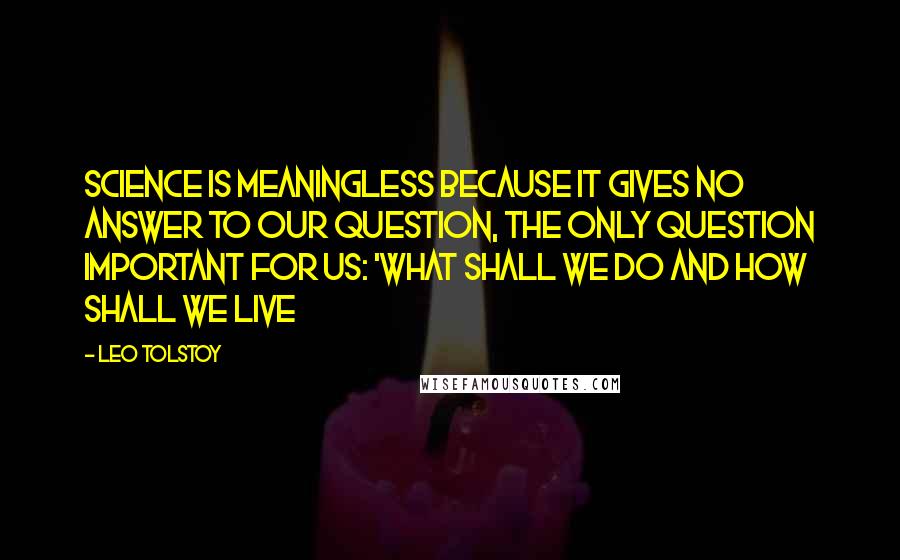 Leo Tolstoy Quotes: Science is meaningless because it gives no answer to our question, the only question important for us: 'what shall we do and how shall we live