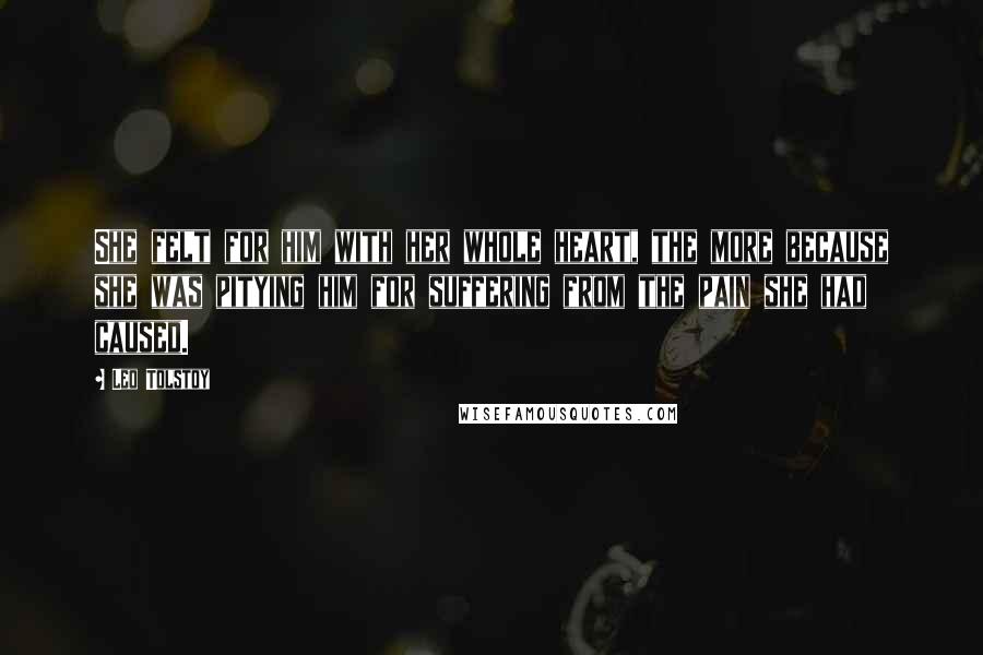 Leo Tolstoy Quotes: She felt for him with her whole heart, the more because she was pitying him for suffering from the pain she had caused.