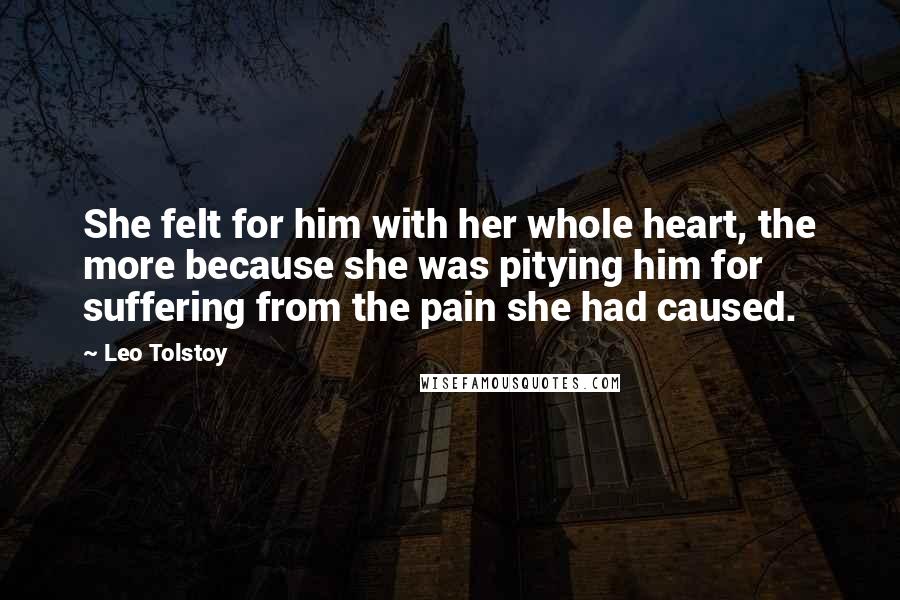 Leo Tolstoy Quotes: She felt for him with her whole heart, the more because she was pitying him for suffering from the pain she had caused.