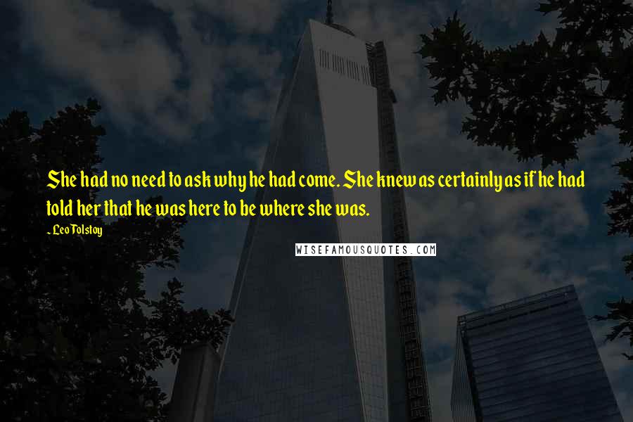 Leo Tolstoy Quotes: She had no need to ask why he had come. She knew as certainly as if he had told her that he was here to be where she was.