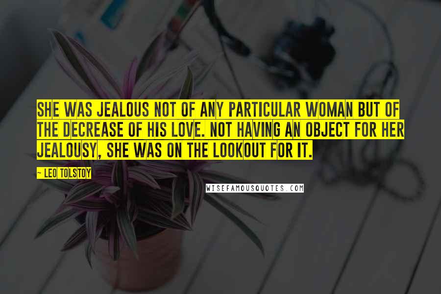 Leo Tolstoy Quotes: She was jealous not of any particular woman but of the decrease of his love. Not having an object for her jealousy, she was on the lookout for it.