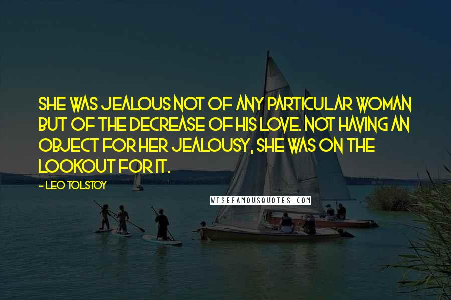 Leo Tolstoy Quotes: She was jealous not of any particular woman but of the decrease of his love. Not having an object for her jealousy, she was on the lookout for it.