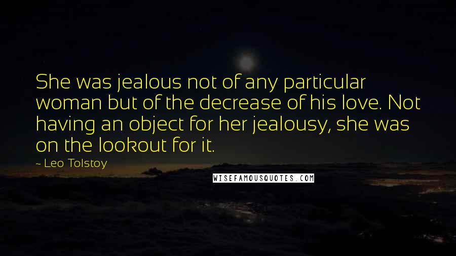 Leo Tolstoy Quotes: She was jealous not of any particular woman but of the decrease of his love. Not having an object for her jealousy, she was on the lookout for it.