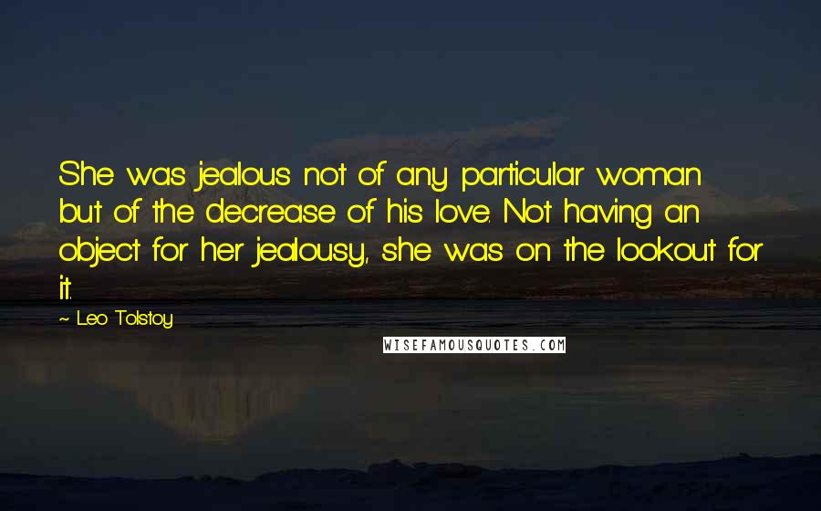 Leo Tolstoy Quotes: She was jealous not of any particular woman but of the decrease of his love. Not having an object for her jealousy, she was on the lookout for it.