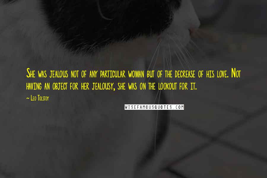 Leo Tolstoy Quotes: She was jealous not of any particular woman but of the decrease of his love. Not having an object for her jealousy, she was on the lookout for it.