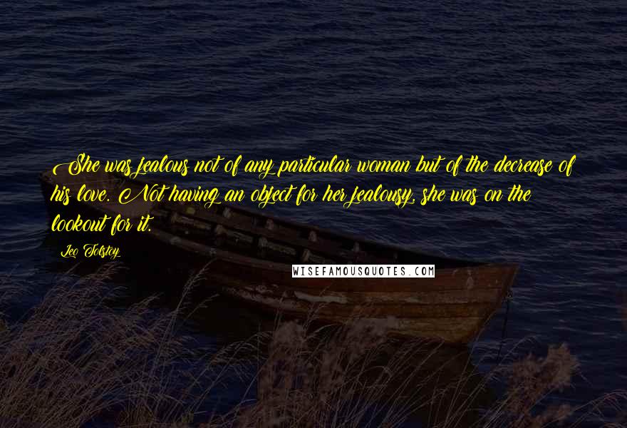Leo Tolstoy Quotes: She was jealous not of any particular woman but of the decrease of his love. Not having an object for her jealousy, she was on the lookout for it.