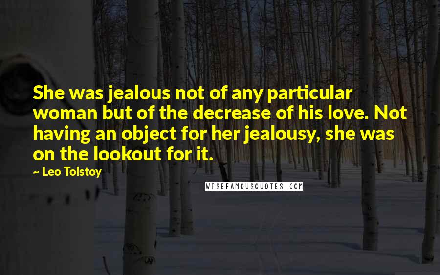 Leo Tolstoy Quotes: She was jealous not of any particular woman but of the decrease of his love. Not having an object for her jealousy, she was on the lookout for it.