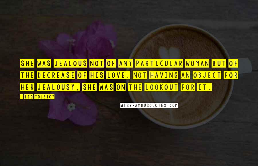 Leo Tolstoy Quotes: She was jealous not of any particular woman but of the decrease of his love. Not having an object for her jealousy, she was on the lookout for it.