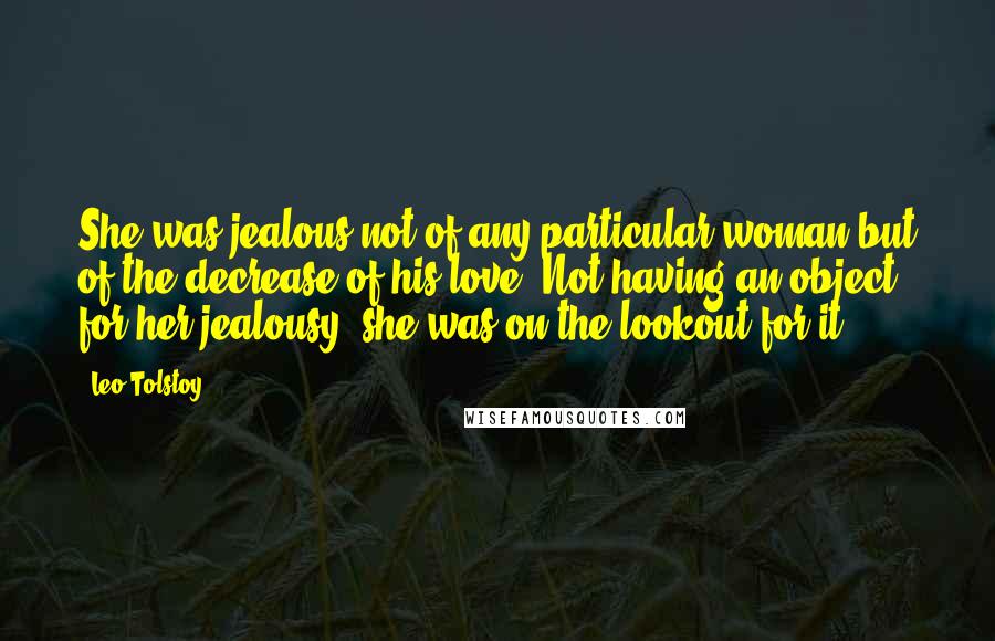 Leo Tolstoy Quotes: She was jealous not of any particular woman but of the decrease of his love. Not having an object for her jealousy, she was on the lookout for it.