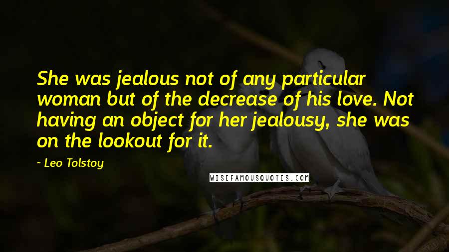 Leo Tolstoy Quotes: She was jealous not of any particular woman but of the decrease of his love. Not having an object for her jealousy, she was on the lookout for it.