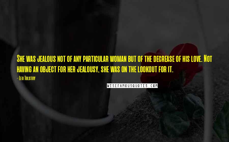 Leo Tolstoy Quotes: She was jealous not of any particular woman but of the decrease of his love. Not having an object for her jealousy, she was on the lookout for it.