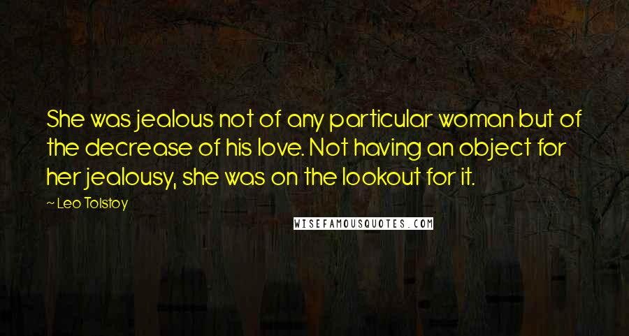 Leo Tolstoy Quotes: She was jealous not of any particular woman but of the decrease of his love. Not having an object for her jealousy, she was on the lookout for it.