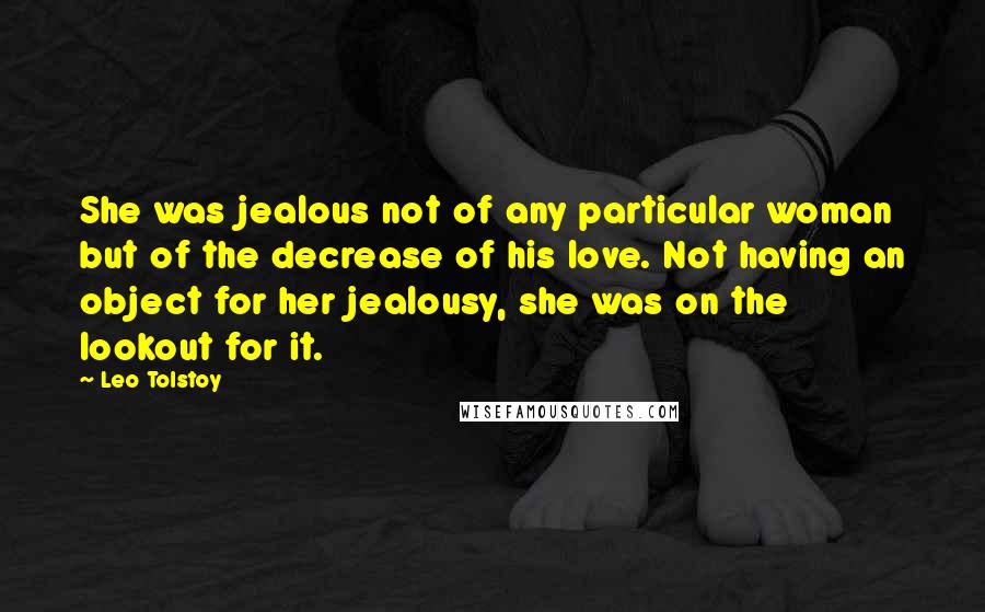 Leo Tolstoy Quotes: She was jealous not of any particular woman but of the decrease of his love. Not having an object for her jealousy, she was on the lookout for it.