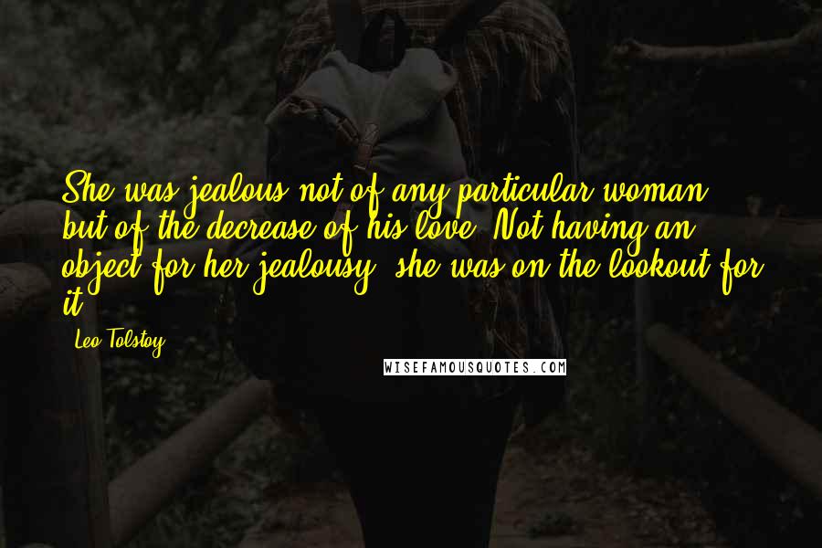 Leo Tolstoy Quotes: She was jealous not of any particular woman but of the decrease of his love. Not having an object for her jealousy, she was on the lookout for it.
