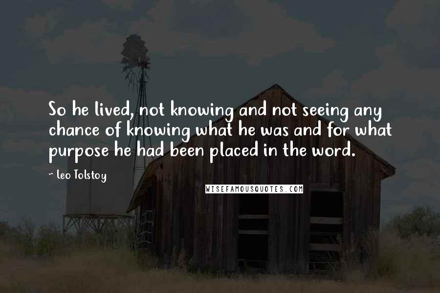 Leo Tolstoy Quotes: So he lived, not knowing and not seeing any chance of knowing what he was and for what purpose he had been placed in the word.