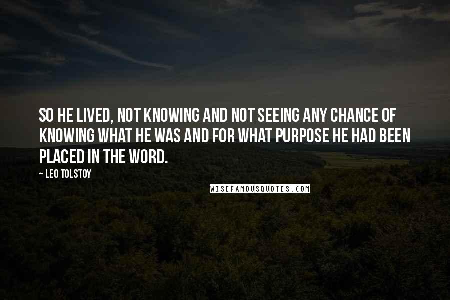 Leo Tolstoy Quotes: So he lived, not knowing and not seeing any chance of knowing what he was and for what purpose he had been placed in the word.