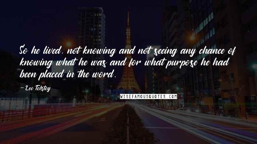 Leo Tolstoy Quotes: So he lived, not knowing and not seeing any chance of knowing what he was and for what purpose he had been placed in the word.