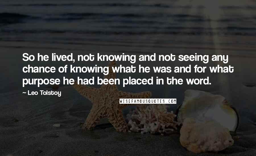 Leo Tolstoy Quotes: So he lived, not knowing and not seeing any chance of knowing what he was and for what purpose he had been placed in the word.