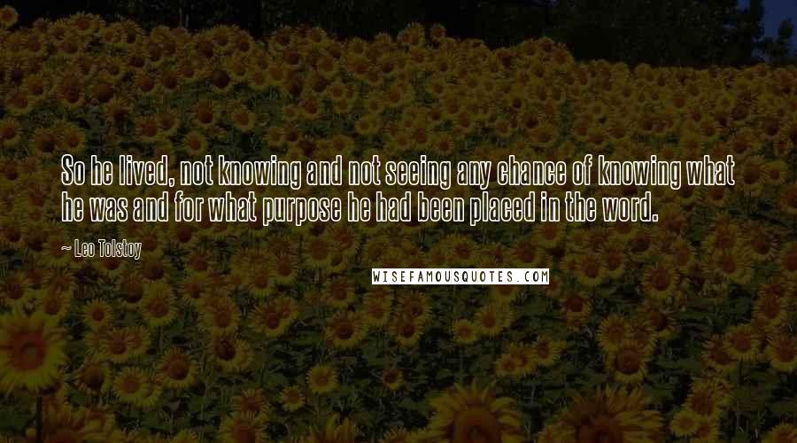 Leo Tolstoy Quotes: So he lived, not knowing and not seeing any chance of knowing what he was and for what purpose he had been placed in the word.