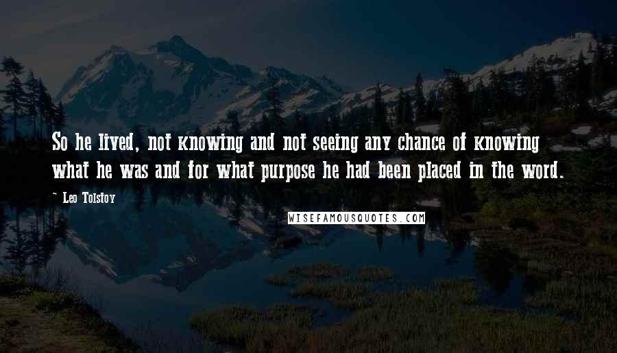 Leo Tolstoy Quotes: So he lived, not knowing and not seeing any chance of knowing what he was and for what purpose he had been placed in the word.