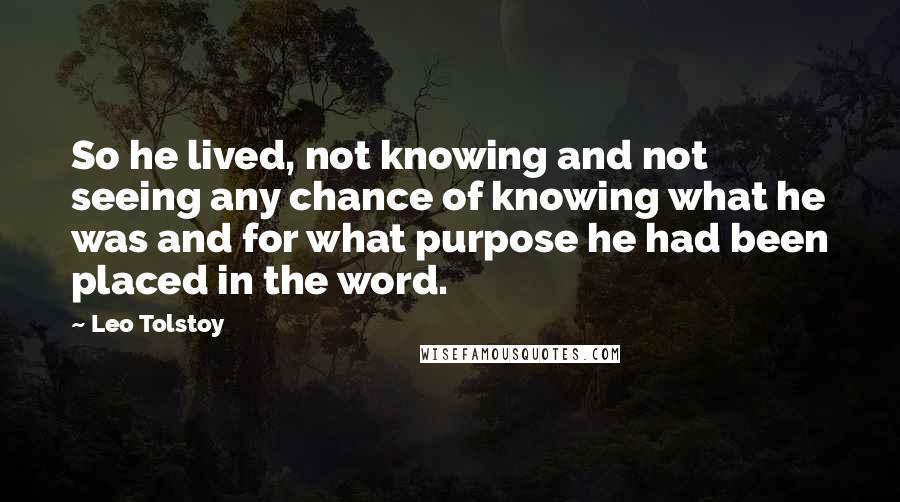 Leo Tolstoy Quotes: So he lived, not knowing and not seeing any chance of knowing what he was and for what purpose he had been placed in the word.