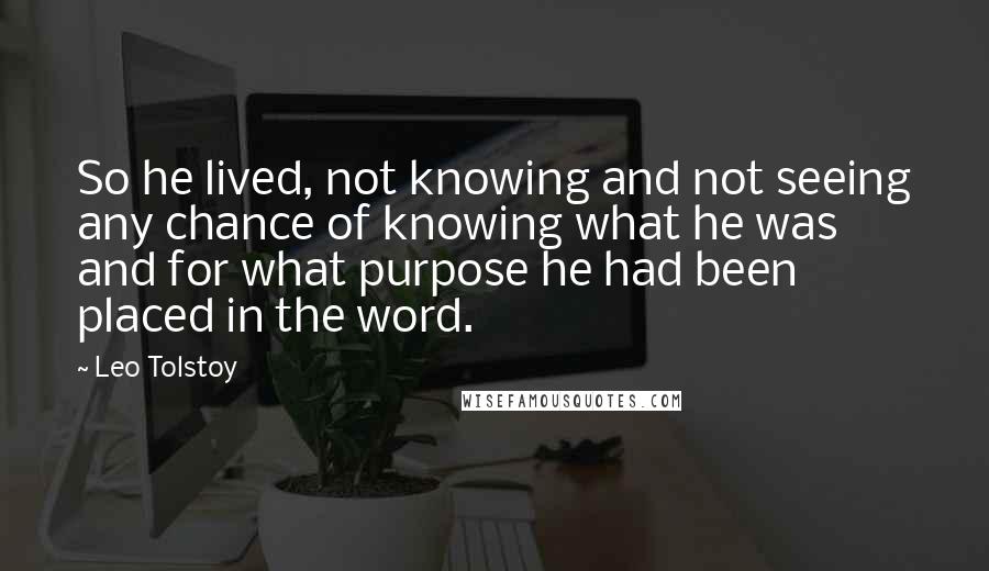 Leo Tolstoy Quotes: So he lived, not knowing and not seeing any chance of knowing what he was and for what purpose he had been placed in the word.