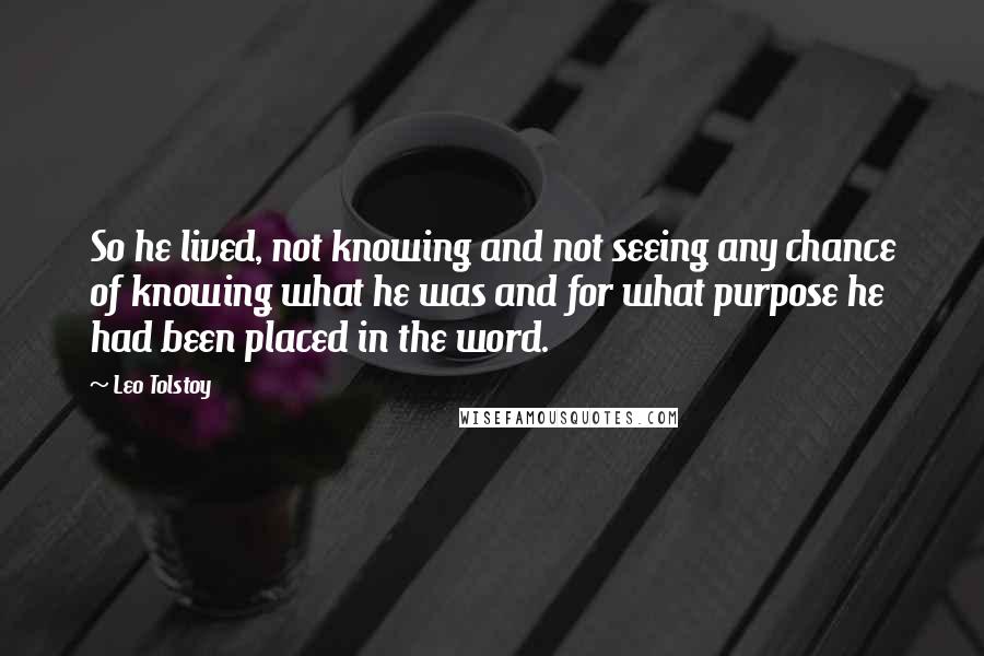 Leo Tolstoy Quotes: So he lived, not knowing and not seeing any chance of knowing what he was and for what purpose he had been placed in the word.