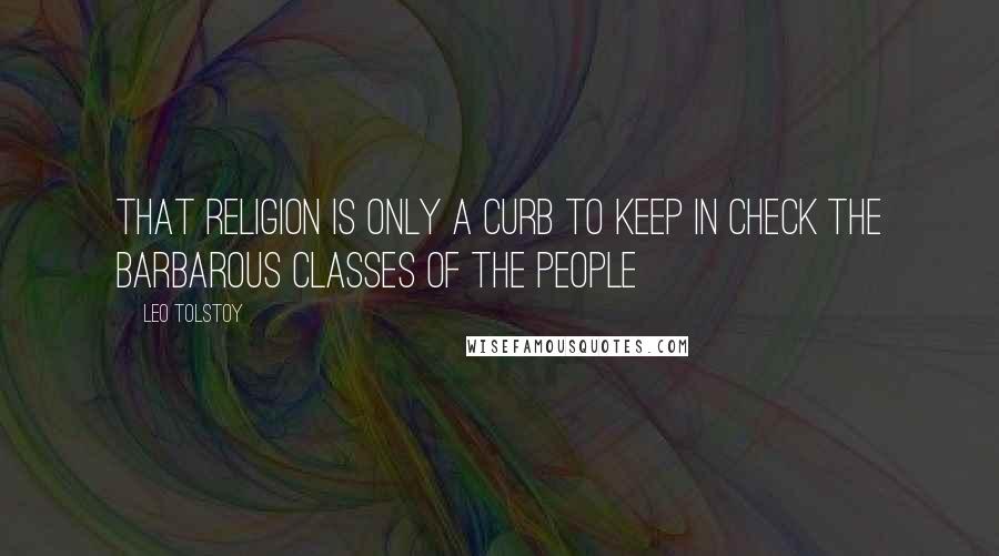 Leo Tolstoy Quotes: That religion is only a curb to keep in check the barbarous classes of the people
