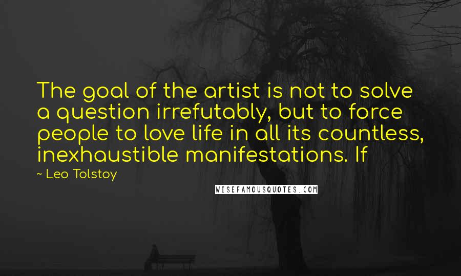 Leo Tolstoy Quotes: The goal of the artist is not to solve a question irrefutably, but to force people to love life in all its countless, inexhaustible manifestations. If