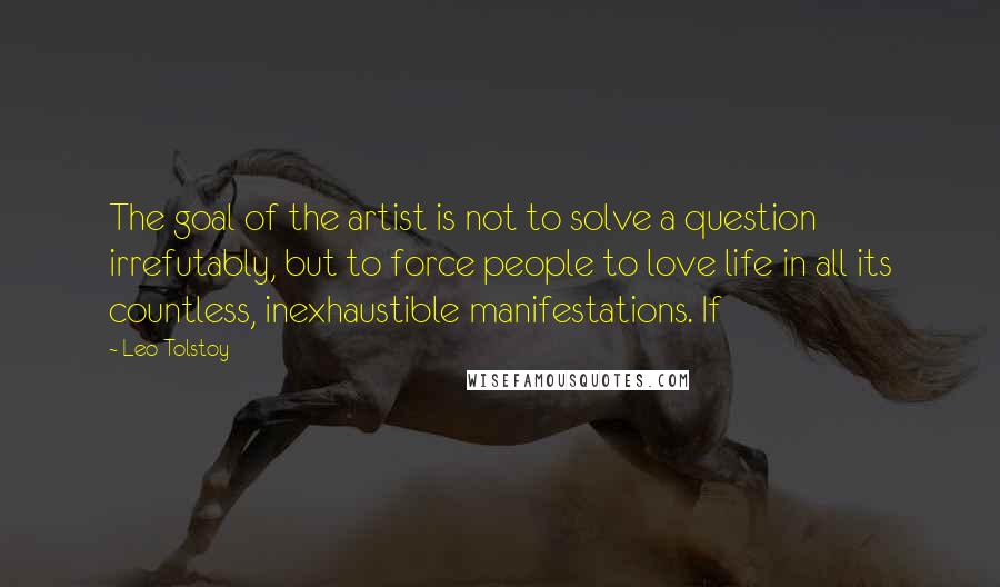 Leo Tolstoy Quotes: The goal of the artist is not to solve a question irrefutably, but to force people to love life in all its countless, inexhaustible manifestations. If