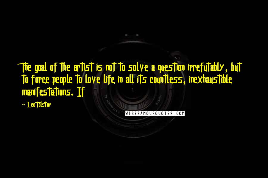 Leo Tolstoy Quotes: The goal of the artist is not to solve a question irrefutably, but to force people to love life in all its countless, inexhaustible manifestations. If