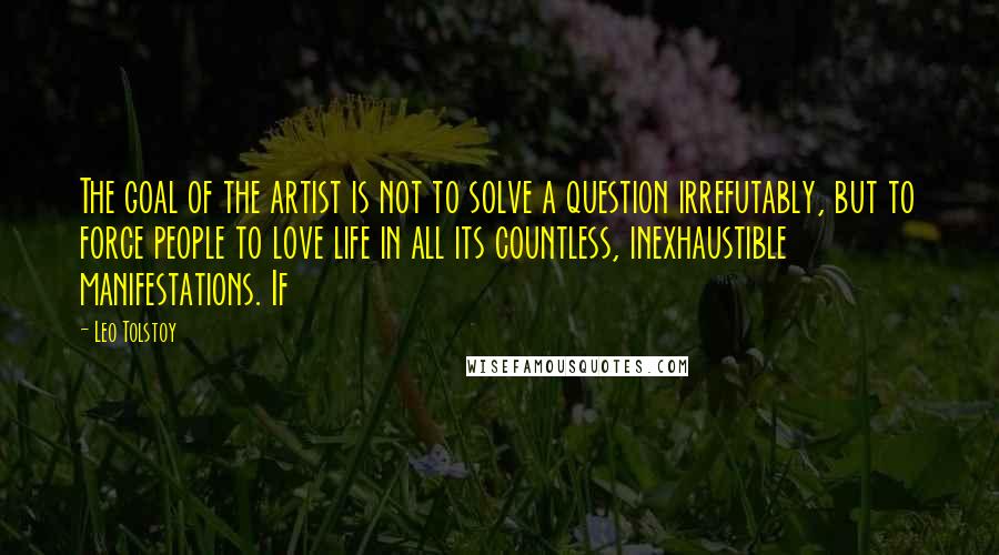 Leo Tolstoy Quotes: The goal of the artist is not to solve a question irrefutably, but to force people to love life in all its countless, inexhaustible manifestations. If