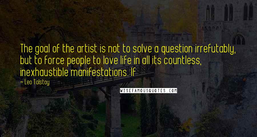 Leo Tolstoy Quotes: The goal of the artist is not to solve a question irrefutably, but to force people to love life in all its countless, inexhaustible manifestations. If
