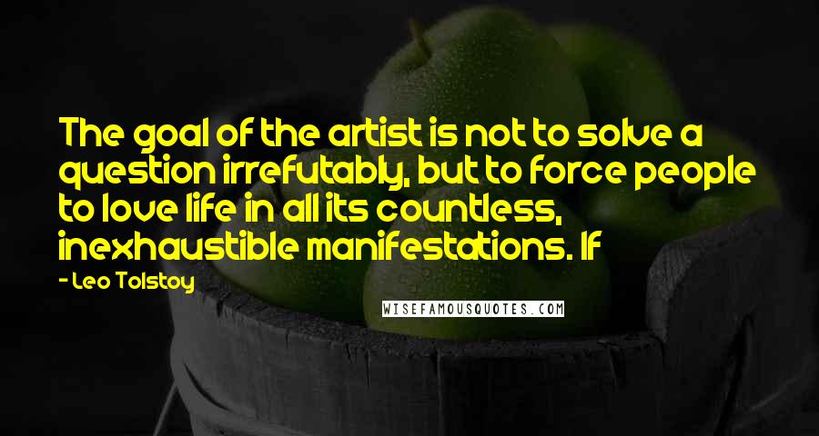 Leo Tolstoy Quotes: The goal of the artist is not to solve a question irrefutably, but to force people to love life in all its countless, inexhaustible manifestations. If