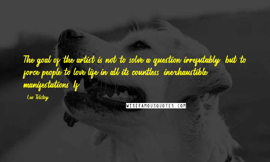 Leo Tolstoy Quotes: The goal of the artist is not to solve a question irrefutably, but to force people to love life in all its countless, inexhaustible manifestations. If