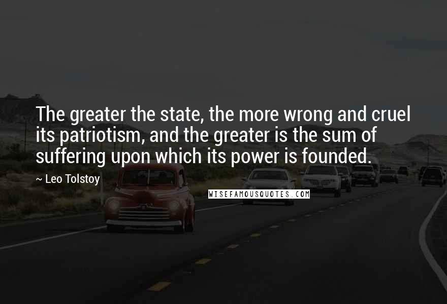 Leo Tolstoy Quotes: The greater the state, the more wrong and cruel its patriotism, and the greater is the sum of suffering upon which its power is founded.