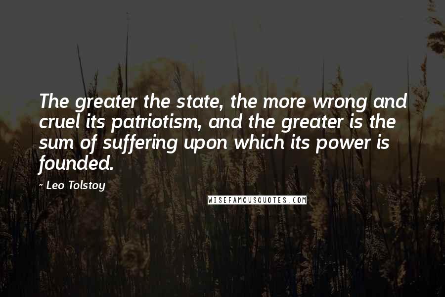 Leo Tolstoy Quotes: The greater the state, the more wrong and cruel its patriotism, and the greater is the sum of suffering upon which its power is founded.