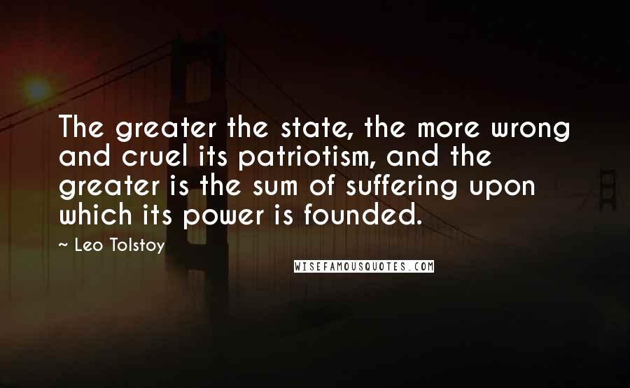 Leo Tolstoy Quotes: The greater the state, the more wrong and cruel its patriotism, and the greater is the sum of suffering upon which its power is founded.