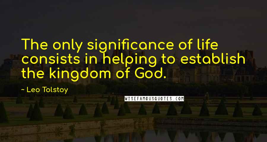 Leo Tolstoy Quotes: The only significance of life consists in helping to establish the kingdom of God.