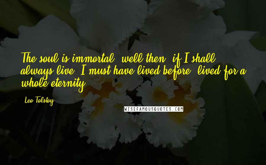 Leo Tolstoy Quotes: The soul is immortal- well then, if I shall always live, I must have lived before, lived for a whole eternity.
