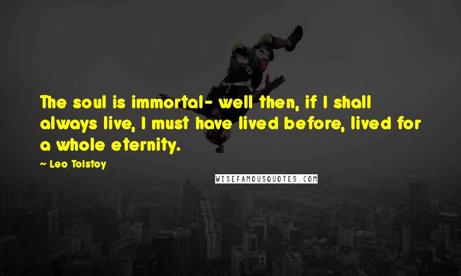 Leo Tolstoy Quotes: The soul is immortal- well then, if I shall always live, I must have lived before, lived for a whole eternity.