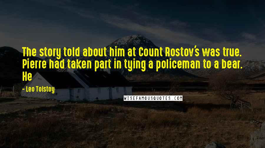 Leo Tolstoy Quotes: The story told about him at Count Rostov's was true. Pierre had taken part in tying a policeman to a bear. He