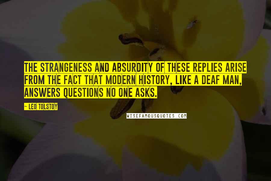 Leo Tolstoy Quotes: The strangeness and absurdity of these replies arise from the fact that modern history, like a deaf man, answers questions no one asks.