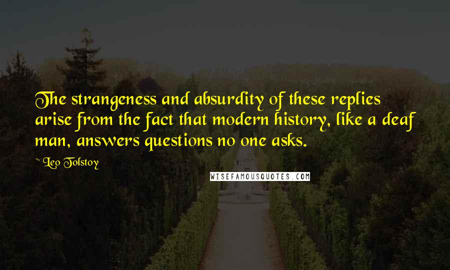 Leo Tolstoy Quotes: The strangeness and absurdity of these replies arise from the fact that modern history, like a deaf man, answers questions no one asks.