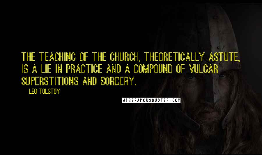 Leo Tolstoy Quotes: The teaching of the church, theoretically astute, is a lie in practice and a compound of vulgar superstitions and sorcery.