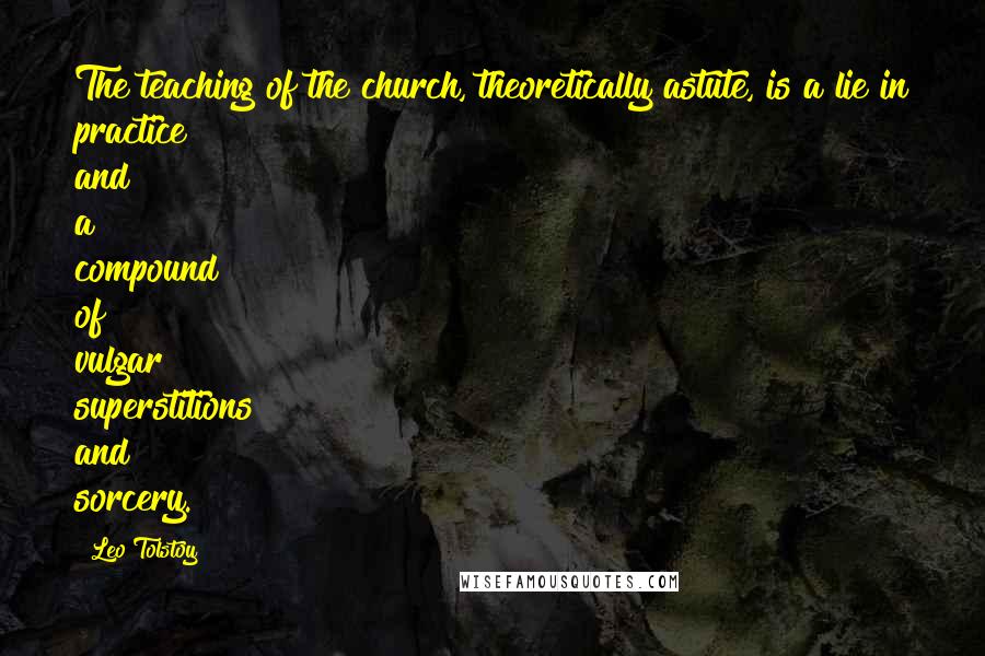 Leo Tolstoy Quotes: The teaching of the church, theoretically astute, is a lie in practice and a compound of vulgar superstitions and sorcery.