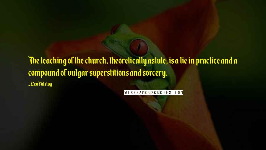 Leo Tolstoy Quotes: The teaching of the church, theoretically astute, is a lie in practice and a compound of vulgar superstitions and sorcery.
