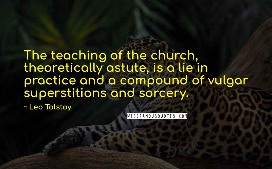 Leo Tolstoy Quotes: The teaching of the church, theoretically astute, is a lie in practice and a compound of vulgar superstitions and sorcery.