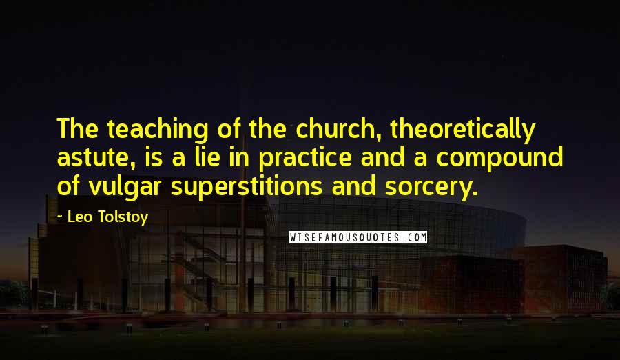 Leo Tolstoy Quotes: The teaching of the church, theoretically astute, is a lie in practice and a compound of vulgar superstitions and sorcery.