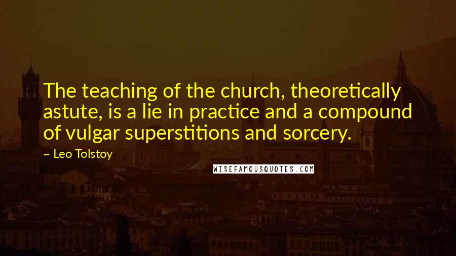 Leo Tolstoy Quotes: The teaching of the church, theoretically astute, is a lie in practice and a compound of vulgar superstitions and sorcery.
